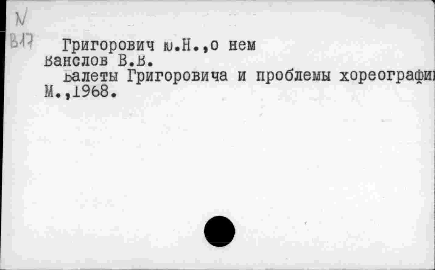 ﻿Григорович ю.Н.,о нем ванслов В.в.
ьалеты Григоровича и проблемы хореографи] М.,1968.